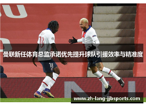 曼联新任体育总监承诺优先提升球队引援效率与精准度