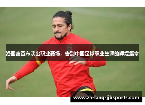 洛国富宣布淡出职业赛场,告别中国足球职业生涯的辉煌篇章 洛国富宣布淡出职业赛场,告别中国足球职业生涯的辉煌篇章