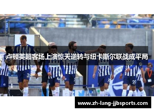 卢顿英超客场上演惊天逆转与纽卡斯尔联战成平局 卢顿英超客场上演惊天逆转与纽卡斯尔联战成平局